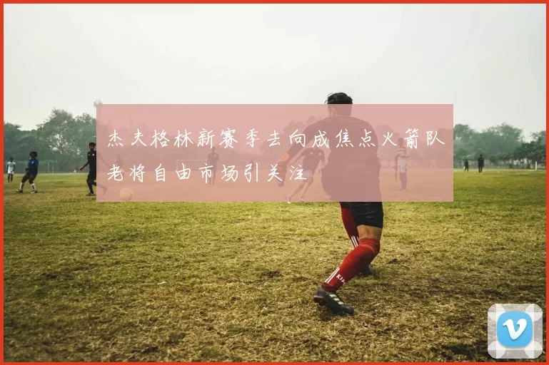 杰夫格林新赛季去向成焦点火箭队老将自由市场引关注