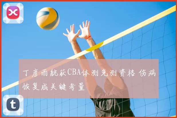 丁彦雨航获CBA体测免测资格 伤病恢复成关键考量