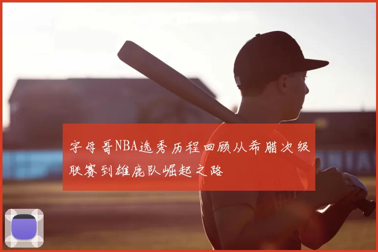 字母哥NBA选秀历程回顾从希腊次级联赛到雄鹿队崛起之路