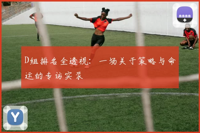 D组排名全透视:一场关于策略与命运的专访实录