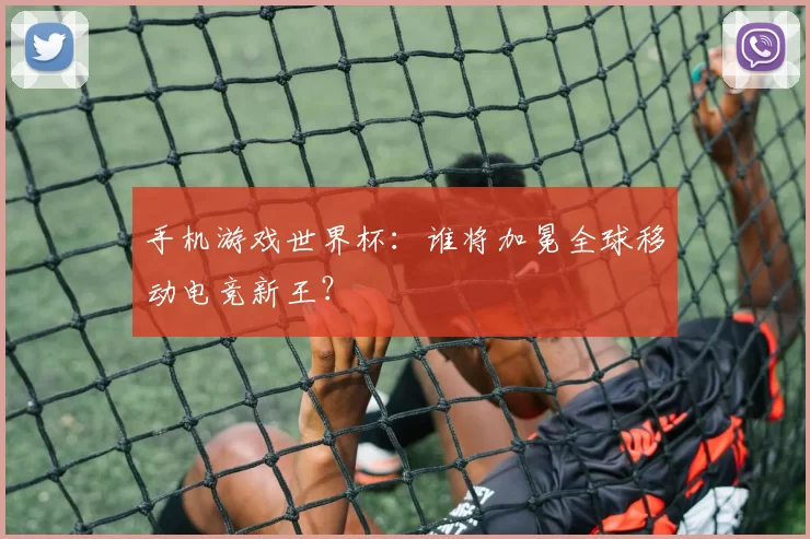 手机游戏世界杯:谁将加冕全球移动电竞新王?
