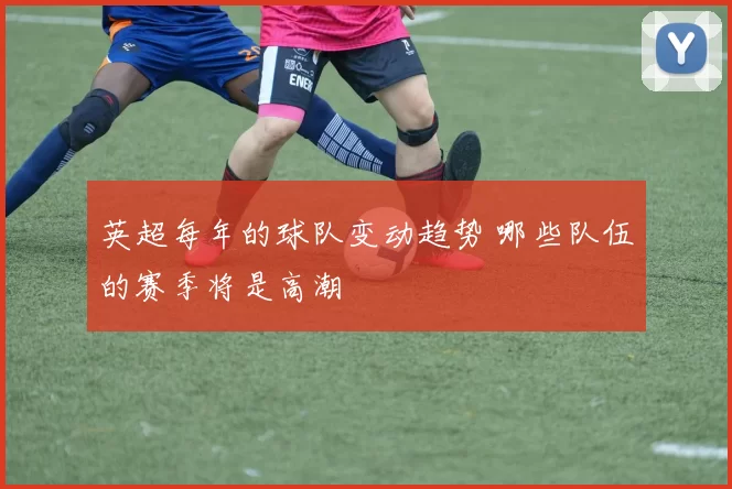 英超每年的球队变动趋势 哪些队伍的赛季将是高潮