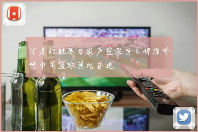 丁彦雨航赛后发声重温昔日辉煌呼吁中国篮球团结奋进