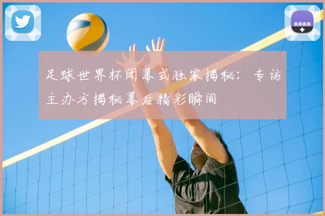 足球世界杯闭幕式独家揭秘:专访主办方揭秘幕后精彩瞬间