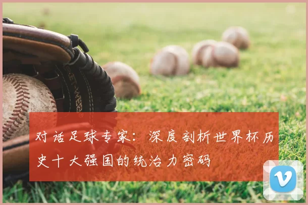 对话足球专家：深度剖析世界杯历史十大强国的统治力密码