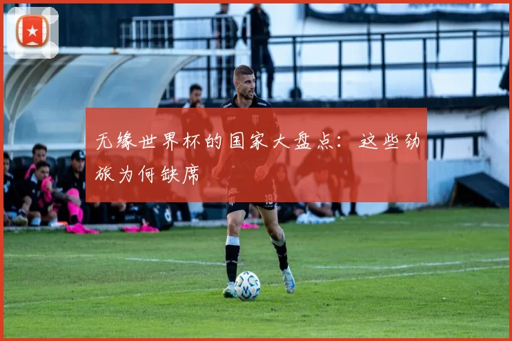 无缘世界杯的国家大盘点:这些劲旅为何缺席