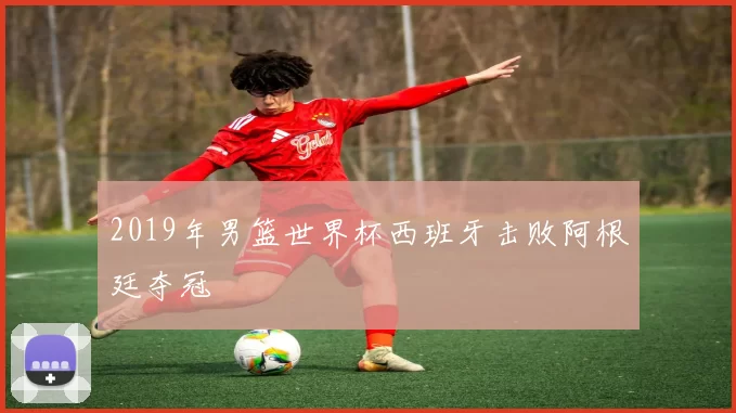 2019年男篮世界杯西班牙击败阿根廷夺冠