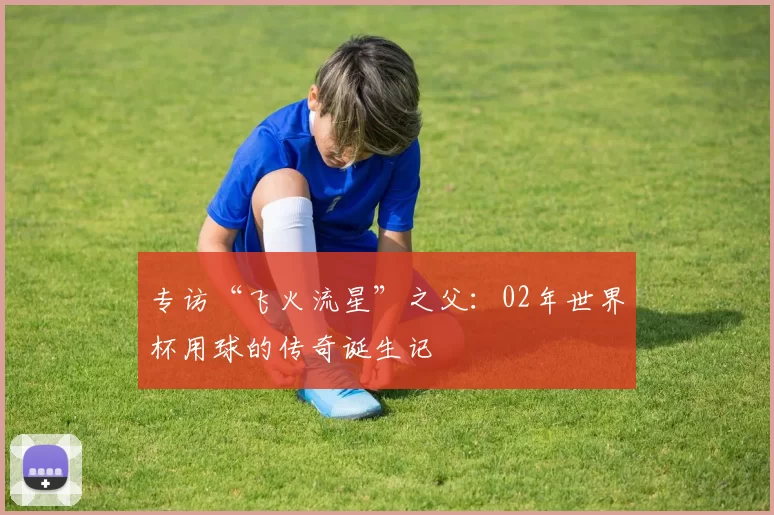 专访“飞火流星”之父:02年世界杯用球的传奇诞生记