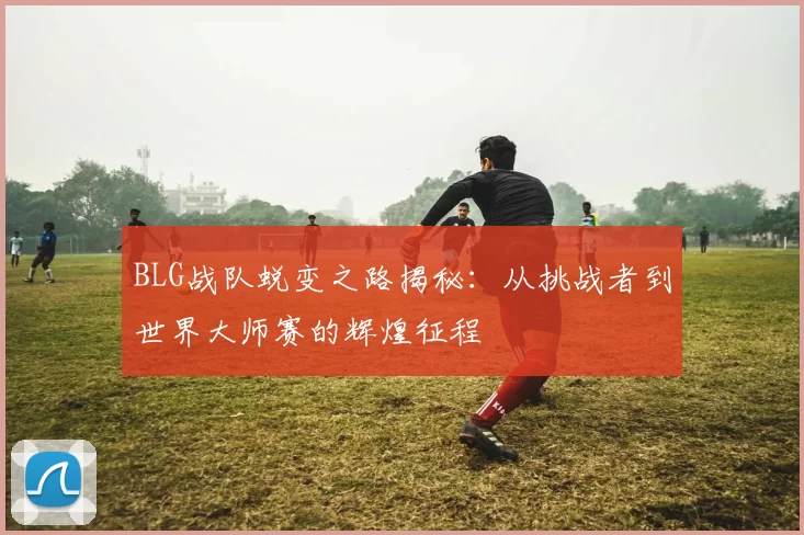 BLG战队蜕变之路揭秘:从挑战者到世界大师赛的辉煌征程