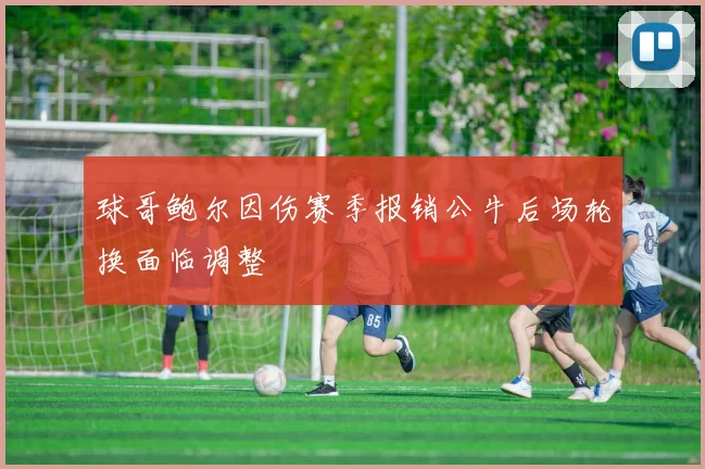 球哥鲍尔因伤赛季报销公牛后场轮换面临调整