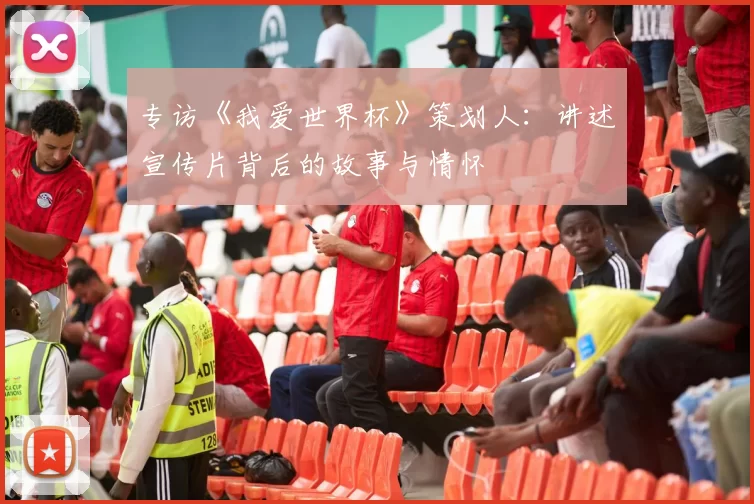 专访《我爱世界杯》策划人：讲述宣传片背后的故事与情怀