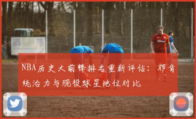 NBA历史大前锋排名重新评估:邓肯统治力与现役球星地位对比