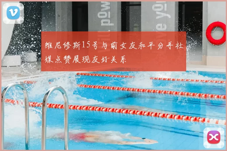 维尼修斯15号与前女友和平分手社媒点赞展现友好关系