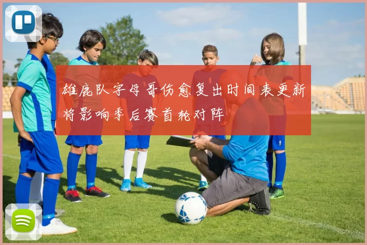 雄鹿队字母哥伤愈复出时间表更新将影响季后赛首轮对阵