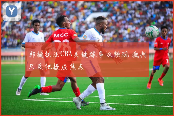 郭楠执法CBA关键球争议频现 裁判尺度把握成焦点