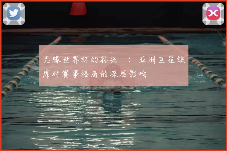 无缘世界杯的孙兴慜：亚洲巨星缺席对赛事格局的深层影响
