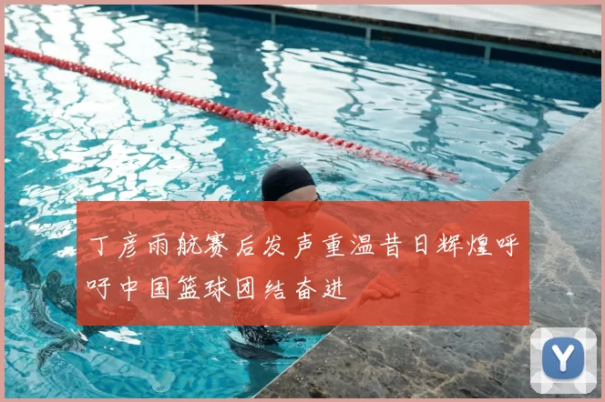 丁彦雨航赛后发声重温昔日辉煌呼吁中国篮球团结奋进