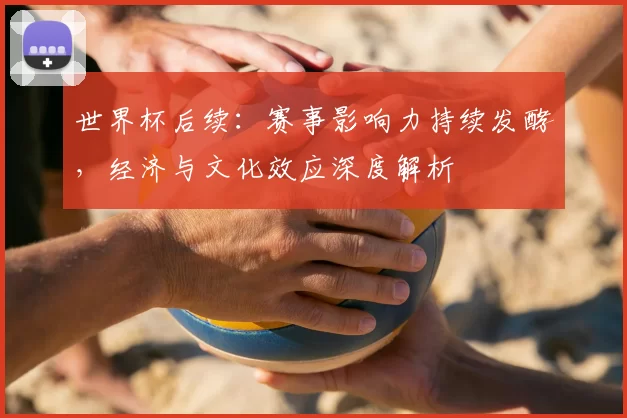 世界杯后续:赛事影响力持续发酵,经济与文化效应深度解析