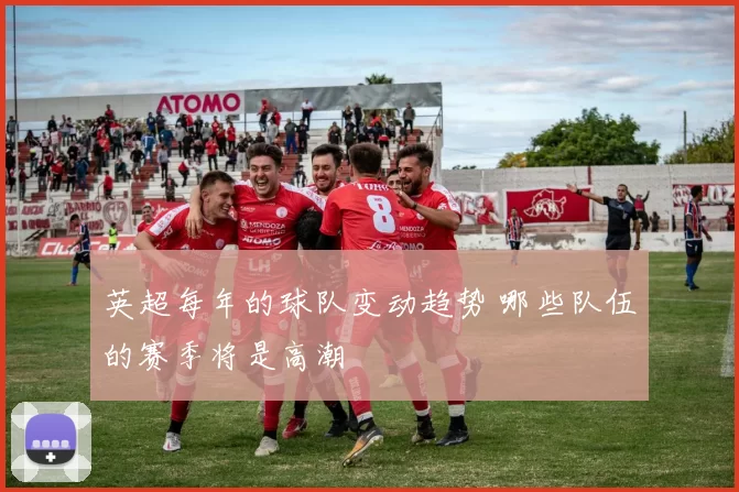 英超每年的球队变动趋势 哪些队伍的赛季将是高潮