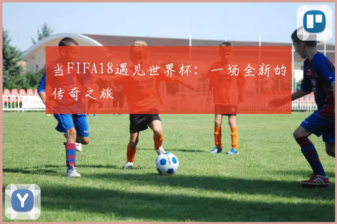 当FIFA18遇见世界杯:一场全新的传奇之旅