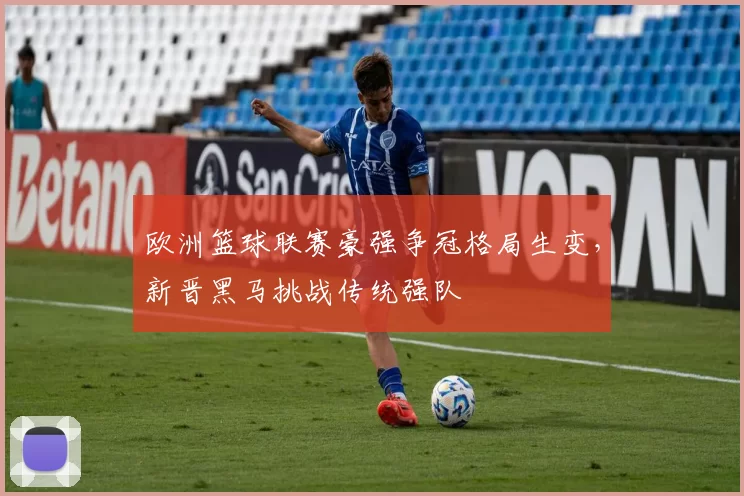 欧洲篮球联赛豪强争冠格局生变,新晋黑马挑战传统强队