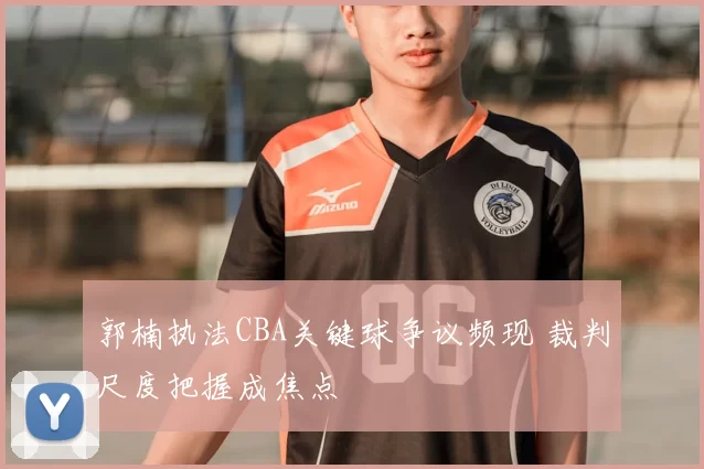 郭楠执法CBA关键球争议频现 裁判尺度把握成焦点