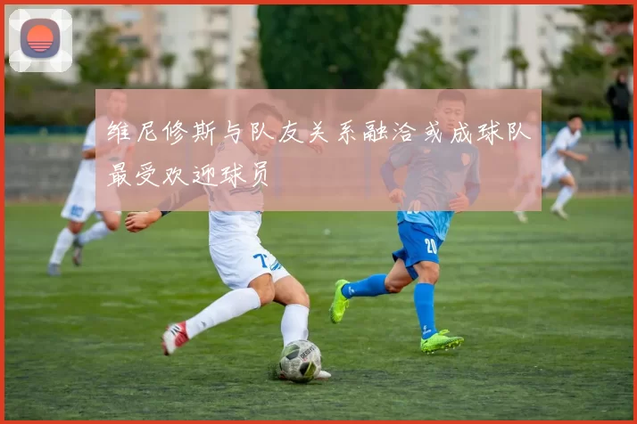 维尼修斯与队友关系融洽或成球队最受欢迎球员