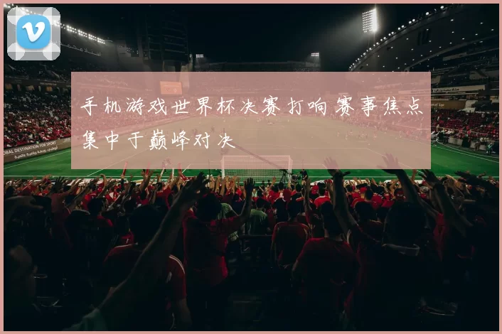 手机游戏世界杯决赛打响 赛事焦点集中于巅峰对决