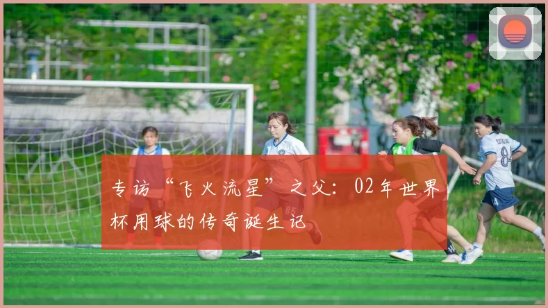 专访“飞火流星”之父:02年世界杯用球的传奇诞生记
