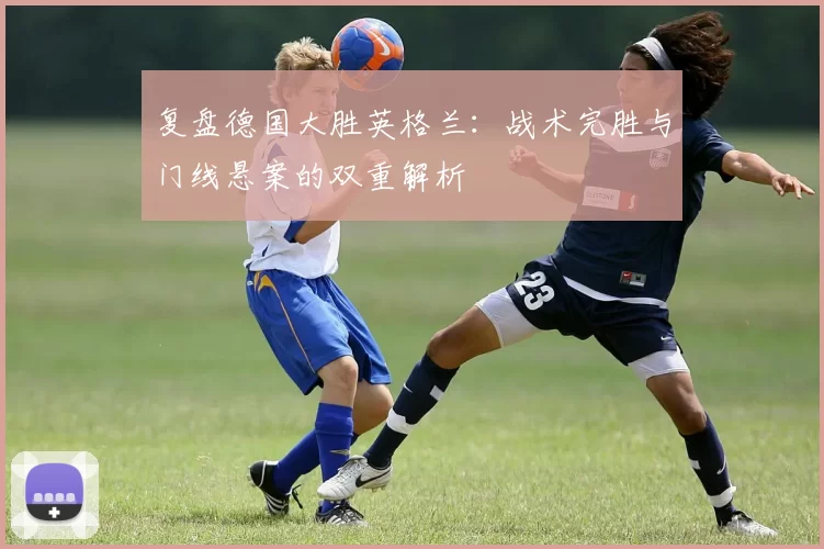 复盘德国大胜英格兰:战术完胜与门线悬案的双重解析