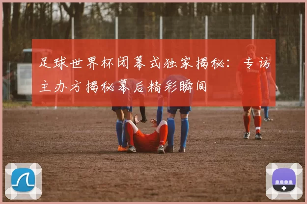 足球世界杯闭幕式独家揭秘:专访主办方揭秘幕后精彩瞬间
