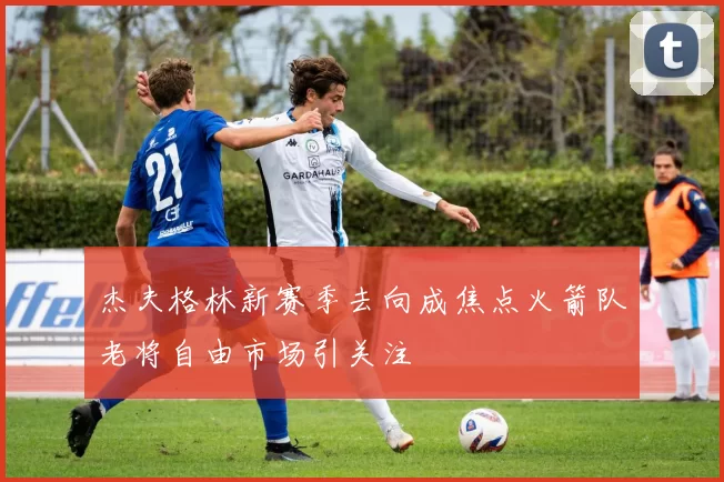 杰夫格林新赛季去向成焦点火箭队老将自由市场引关注