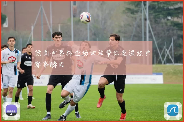 德国世界杯全场回放带你重温经典赛事瞬间