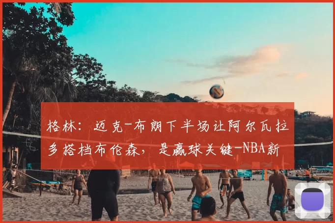 格林:迈克-布朗下半场让阿尔瓦拉多搭档布伦森,是赢球关键-NBA新闻
