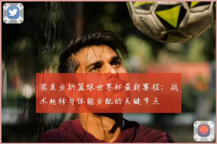 深度分析篮球世界杯最新赛程:战术轮转与体能分配的关键节点