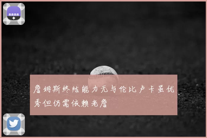 詹姆斯终结能力无与伦比卢卡虽优秀但仍需依赖老詹