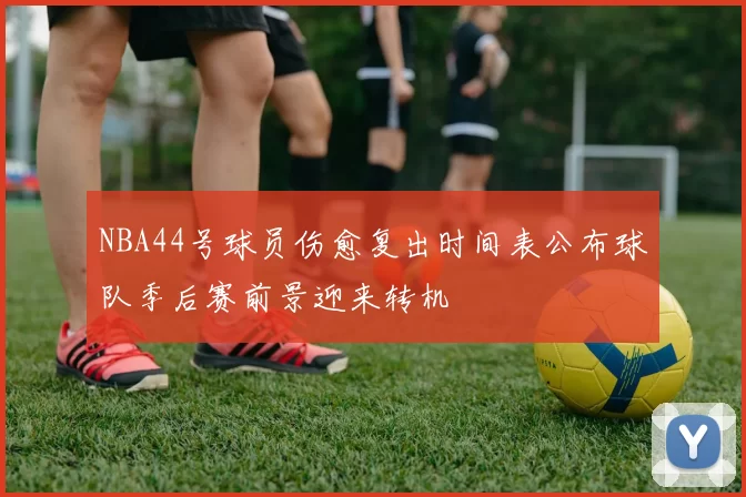 NBA44号球员伤愈复出时间表公布球队季后赛前景迎来转机