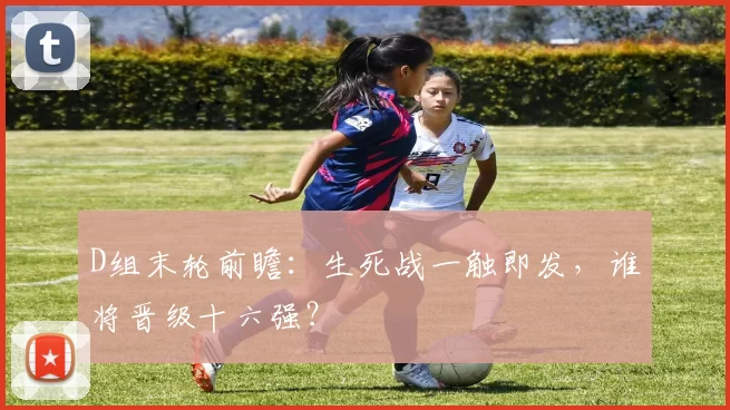 D组末轮前瞻:生死战一触即发,谁将晋级十六强?