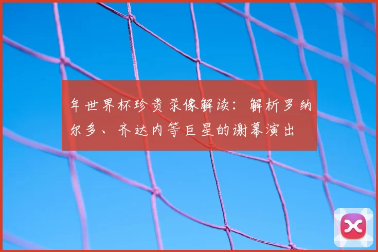年世界杯珍贵录像解读:解析罗纳尔多、齐达内等巨星的谢幕演出