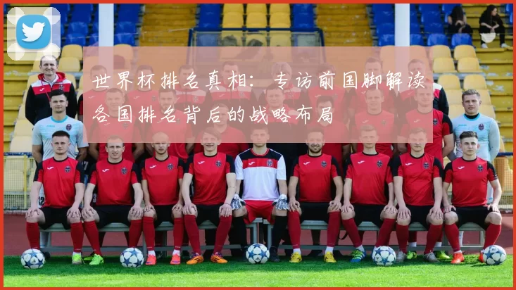 世界杯排名真相:专访前国脚解读各国排名背后的战略布局